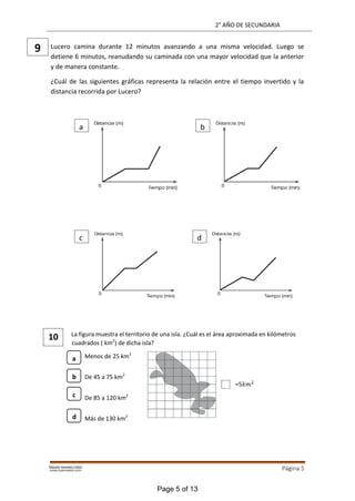 2° AÑO DE SECUNDARIA
Página 5
Lucero camina durante 12 minutos avanzando a una misma velocidad. Luego se
detiene 6 minutos, reanudando su caminada con una mayor velocidad que la anterior
y de manera constante.
¿Cuál de las siguientes gráficas representa la relación entre el tiempo invertido y la
distancia recorrida por Lucero?
La figura muestra el territorio de una isla. ¿Cuál es el área aproximada en kilómetros
cuadrados ( km2
) de dicha isla?
Menos de 25 km2
De 45 a 75 km2
De 85 a 120 km2
Más de 130 km2
10
9
a b
c d
=5𝑘𝑚2
b
c
d
a
Page 5 of 13
 