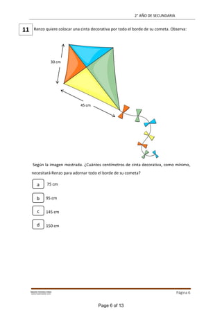 2° AÑO DE SECUNDARIA
Página 6
Renzo quiere colocar una cinta decorativa por todo el borde de su cometa. Observa:
Según la imagen mostrada. ¿Cuántos centímetros de cinta decorativa, como mínimo,
necesitará Renzo para adornar todo el borde de su cometa?
75 cm
95 cm
145 cm
150 cm
11
30 cm
45 cm
a
b
c
d
Page 6 of 13
 