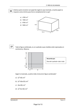 2° AÑO DE SECUNDARIA
Página 9
Andrea quiere envolver con papel de regalo la caja mostrada. ¿Cuánto papel se
requiere como mínimo para forrar completamente la caja?
Toda la figura sombreada, es un cuadrado cuyas medidas están expresadas en
centímetros. Observa:
Según lo mostrado, ¿cuánto mide el área de la figura sombreada?
a) (a2
+10) 2
b) (a2
+10a+25) 2
c) (4a+20) 2
d) (a2
+5a+10) 2
16
a) 4700 𝑐𝑚2
b) 7400 𝑐𝑚2
c) 8700 𝑐𝑚2
d) 9400 𝑐𝑚2
17
Recuerda que:
Área del cuadrado= lado x lado
Page 9 of 13
 