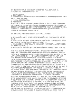 29.- EL MÉTODO MÁS SENSIBLE Y ESPECÍFICO PARA ESTABLER EL
DIAGNÓSTICO EN ESTA PACIENTE ES:

a) CRISTALOGRAFÍA .
b) INYECCIÓN DE PIGMENTO POR AMNIOCENTESIS Y OBSERVACIÓN DE FUGA
HACIA CANAL VAGINAL.
c) PRUEBA DE NITRAZINA.
d) PH VAGINAL.
MUJER DE 25 AÑOS. ES ATENDIDA EN CONSULTA PARA CONTROL PRENATAL.
13 SEMANAS DE GESTACIÓN POR FUR. ULTRASONIDO TRANSABDOMINAL SE
OBSERVA LA PRESENCIA DE DOS FETOS DENTRO DE UN SACO GESTACIONAL.
SE APRECIA UNA MEMBRANA DIVISORIA DELGADA QUE AL UNIRSE A LA
PLACENTA FORMA UNA IMAGEN EN “T”.

30.- LA CAUSA MÁS PROBABLE DE ESTE HALLAZGO ES:

a) SEPARACIÓN ANTES DE LA DIFERENCIACIÓN DEL TROFOBLASTO (ANTES
DÍA 3).
b) SEPARACIÓN DESPUÉS DE LA DIFERENCIACIÓN DEL TROFOBLASTO PERO
ANTES DE LA FORMACIÓN DEL AMNIOS (DIA 3 – .
c) SEPARACIÓN DE TROFOBLASTO Y DIVISIÓN POSTERIOR A LA FORMACIÓN
DEL AMNIOS (DIA 8-13) .
d) SEPARACION POSTERIOR A LA FORMACIÓN DEL AMNIOS (DÍAS 10 A 15).

A 71-YEAR-OLD MAN PRESENTED WITH A 2-WEEK HISTORY OF PAIN AND
SWELLING OF HIS LEFT ARM. EXAMINATION REVEALED A CRAGGY, MOBILE
MASS WITH IRREGULAR BORDERS IN THE EXTENSOR COMPARTMENT OF THE
LEFT ARM MEASURING 6 × 4 CM. ULTRASONOGRAPHY OF THE LEFT ARM
DEMONSTRATED THE PRESENCE OF DEEP OVOID HYPERECHOIC MASS
LOCATED IN THE LONG AXIS OF THE LEFT TRICEPS MUSCLE, MEASURING 5 ×
3 CM. THIS LED TO FURTHER RADIOLOGIC EVALUATION IN THE FORM OF MRI
OF THE LEFT ARM. MRI SHOWED INTERMEDIATE SIGNAL MASS IN THE
TRICEPS MUSCULATURE ON T1-WEIGHTED IMAGES WITH FAT SATURATION.
THIS LESION IS CONFINED TO THE EXTENSOR COMPARTMENT OF THE ARM. A
PRESUMPTIVE DIAGNOSIS OF SOFT TISSUE SARCOMA WAS MADE. AN
INCISIONAL BIOPSY WAS PERFORMED. THIS WAS FOUND TO BE CONSISTENT
WITH METASTATIC SQUAMOUS CELL CARCINOMA WITH A POSSIBLE LUNG
PRIMARY, FURTHER SUPPORTED DUE TO A POSITIVE CK7 AND NEGATIVE
CK20 STAIN ON IMMUNOHISTOCHEMISTRY. CT SCAN OF THE CHEST
REVEALED A LESION MEASURING 4 × 2 CM IN THE LEFT UPPER LOBE. FIBER-
OPTIC BRONCHOSCOPY AND BIOPSY CONFIRMED THE DIAGNOSIS OF STAGE
IV SQUAMOUS CELL CARCINOMA OF THE LUNG. HE UNDERWENT PALLIATIVE
RADIOTHERAPY TO THE MASS IN THE ARM, 20 GY IN 4 FRACTIONS. THIS
PROVIDED GOOD RELIEF FROM PAIN AND SWELLING WITHIN 2 WEEKS OF
COMPLETING TREATMENT. SYSTEMIC THERAPY WAS NOT OFFERED ON THE
BASIS OF POOR AND DETERIORATING PERFORMANCE STATUS.
UNFORTUNATELY, THE PATIENT DIED WITHIN 10 WEEKS OF PRESENTATION.
INTRAMUSCULAR METASTASES IN CANCER PATIENTS ARE RARE. THIS IN
 