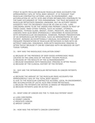 ITSELF IS QUITE PECULIAR BECAUSE MUSCULAR MASS ACCOUNTS FOR
APPROXIMATELY 50% OF TOTAL BODY WEIGHT. IT IS THOUGHT THAT
MUSCULAR CONTRACTILE ACTIONS, LOCAL PH ENVIRONMENT, AND
ACCUMULATION OF LACTIC ACID AND OTHER METABOLITES CONTRIBUTE TO
THE RARE OCCURRENCE OF THIS PHENOMENON. THE TRUE INCIDENCE OF
MUSCULAR METASTASIS REMAINS UNKNOWN, BUT AN AUTOPSY SERIES
SUGGESTS THAT ITS INCIDENCE COULD BE AS LOW AS 0.8%. LUNG
CARCINOMA SEEMS TO BE THE UNDERLYING PRIMARY CANCER IN MOST OF
THESE CASES. MANY OTHER TUMORS, SUCH AS KIDNEY, STOMACH,
PANCREAS, THYROID GLAND, BREAST, OVARY, PROSTATE, AND BLADDER
CANCERS HAVE ALSO BEEN SPORADICALLY DESCRIBED IN ASSOCIATION
WITH INTRAMUSCULAR SECONDARIES. HOWEVER, PRIMARY PRESENTATION
OF AN INTRAMUSCULAR METASTASIS, SUCH AS DEMONSTRATED BY OUR
PATIENT, REMAINS AN EXCEPTIONALLY UNUSUAL OCCURRENCE. THE MOST
FREQUENT PRESENTATION OF MUSCULAR METASTASIS IS PAIN WITH OR
WITHOUT SWELLING. DIAGNOSIS, EVEN WITH RADIOLOGIC IMAGING IS
OFTEN TRICKY BECAUSE IT CAN BE CONFUSED WITH AN ABSCESS OR SOFT
TISSUE TUMORS.

31.- WHY WAS THE RADIOLOGIC EVALUATION DONE?

a) BECAUSE OF THE PRESENCE OF DEEP OVOID HYPERECHOIC MASS
LOCATED IN THE LONG AXIS OF THE RIGHT TRICEPS MUSCLE.
b) BECAUSE OF THE RESULTS OF THE ULTRASONOGRAPHY
c) BECAUSE DIAGNOSIS WITH RADIOLOGIC IMAGING IS OFTEN TRICKY.
d) BECAUSE OF THE CLINICAL HISTORY OF THE PATIENT.


32.- WHY ARE THE INTRAMUSCULAR METASTASES IN CANCER PATIENTS
RARE?

a) BECAUSE THE AMOUNT OF THE MUSCULAR MASS ACCOUNTS FOR
APPROXIMATELY 50% OF THE TOTAL BODY WEIGHT.
b) DUE TO THE MUSCULAR CONTRACTILE ACTIONS, LOCAL PH ENVIRONMENT,
AND ACCUMULATION OF LACTIC ACID AND OTHER METASTASIS.
c) BECAUSE THE PATIENTS DIE WITHIN 10 WEEKS OF PRESENTATION
d) BECAUSE PATIENTS LEAD AN ACTIVE LIFE


33.- WHAT KIND OF CANCER DID THE 71-YEAR-OLD PATIENT HAVE?

a) LUNG CARCINOMA.
b) KIDNEY CANCER
c) PROSTATE CANCER
d) BREAST CANCER


34.- HOW WAS THE PATIENT’S CANCER CONFIRMED?
 