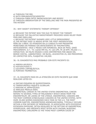 a) THROUGH THE MRI.
b) WITH IMMUNOHISTOCHEMISTRY
c) THROUGH FIBER-OPTIC BRONCHOSCOPY AND BIOPSY
d) THROUGH OBSERVATION OF THE SWELLING AND THE PAIN PRESENTED BY
THE PATIENT


35.- WHY WASN’T SYSTEMATIC THERAPY OFFERED?

a) BECAUSE THE PATIENT WAS TOO OLD TO RESIST THE THERAPY
b) BECAUSE THE PALLIATIVE RADIOTHERAPY PROVIDED GOOD RELIEF FROM
PAIN AND SWELLING.
c) BECAUSE THE PATIENT SHOWED VERY LITTLE IMPROVEMENT.
d) THE PATIENT DIED 10 WEEKS AFTER THE FIRST PRESENTATION.
NIÑO DE 5 AÑOS. ES ATENDIDO EN LA CONSULTA POR PRESENTAR
MORETONES EN PIERNAS SIN ANTECEDENTE DE TRAUMATISMO.
ANTECEDENTES: HACE 2 MESES CON HIPOREXIA, BAJA DE PESO, SANO
PREVIAMENTE. E.F.: TA 110/65 MM HG, FC 120 LPM, FR 28 RPM. PÁLIDO ++,
HIPOACTIVO. SE PALPA HÍGADO A DOS CENTÍMETROS POR ABAJO DEL
BORDE COSTAL. LABORATORIO: HB 9G/DL, LEUCOCITOS 25, 000 PREDOMINO
DE LINFOCITOS 50%, PLAQUETAS 100,000.

36.- EL DIAGNÓSTICO MAS PROBABLE CON ESTE PACIENTE ES:

a) ANEMIA APLÁSICA.
b) HISTIOCITOSIS X.
c) LEUCEMIA LINFOBLÁSTICA.
d) PÚRPURA TROMBÓTICA.


37.- EL SIGUIENTE PASO EN LA ATENCIÓN DE ESTE PACIENTE QUE DEBE
REALIZAR USTED ES:

a) INICIAR ESQUEMA DE QUIMIOTERAPIA.
b) TRANSFUNDIRLE PAQUETE GLOBULAR.
c) DERIVAR AL HEMATÓLOGO.
d) ANÁLISIS MÉDULA ÓSEA.
ENDOMETRIAL CANCER IN THE UNITED STATES ENDOMETRIAL CANCER
REFERS TO SEVERAL TYPES OF MALIGNANCY WHICH ARISE FROM THE
ENDOMETRIUM, OR LINING OF THE UTERUS. ENDOMETRIAL CANCERS ARE
THE MOST COMMON GYNECOLOGIC CANCERS IN THE UNITED STATES, WITH
OVER 35,000 WOMEN DIAGNOSED EACH YEAR IN THE U.S. THE MOST
COMMON SUBTYPE, ENDOMETRIOID ADENOCARCINOMA, TYPICALLY OCCURS
WITHIN A FEW DECADES OF MENOPAUSE, IS ASSOCIATED WITH EXCESSIVE
ESTROGEN EXPOSURE, OFTEN DEVELOPS IN THE SETTING OF ENDOMETRIAL
HYPERPLASIA, AND PRESENTS MOST OFTEN WITH VAGINAL BLEEDING.
ENDOMETRIAL CARCINOMA IS THE THIRD MOST COMMON CAUSE OF
 