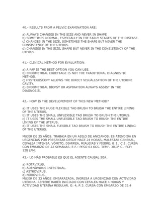 40.- RESULTS FROM A PELVIC EXAMINATION ARE:

a) ALWAYS CHANGES IN THE SIZE AND NEVER IN SHAPE
b) SOMETIMES NORMAL, ESPECIALLY IN THE EARLY STAGES OF THE DISEASE.
c) CHANGES IN THE SIZE, SOMETIMES THE SHAPE BUT NEVER THE
CONSISTENCY OF THE UTERUS
d) CHANGES IN THE SIZE, SHAPE BUT NEVER IN THE CONSISTENCY OF THE
UTERUS


41.- CLINICAL METHOD FOR EVALUATION:

a) A PAP IS THE BEST OPTION YOU CAN USE.
b) ENDOMETRIAL CURETTAGE IS NOT THE TRADITIONAL DIAGNOSTIC
METHOD.
c) HYSTEROSCOPY ALLOWS THE DIRECT VISUALIZATION OF THE UTERINE
CAVITY.
d) ENDOMETRIAL BIOPSY OR ASPIRATION ALWAYS ASSIST IN THE
DIAGNOSIS.


42.- HOW IS THE DEVELOPEMENT OF THIS NEW METHOD?

a) IT USES THE HUGE FLEXIBLE TAO BRUSH TO BRUSH THE ENTIRE LINING
OF THE UTERUS.
b) IT USES THE SMALL UNFLEXIBLE TAO BRUSH TO BRUSH THE UTERUS.
c) IT USES THE SMALL UNFLEXIBLE TAO BRUSH TO BRUSH THE ENTIRE
LINING OF THE UTERUS.
d) IT USES THE SMALL FLEXIBLE TAO BRUSH TO BRUSH THE ENTIRE LINING
OF THE UTERUS.

MUJER DE 25 AÑOS. TRABAJA EN UN ASILO DE ANCIANOS. ES ATENDIDA EN
URGENCIAS POR PRESENTAR DESDE HACE 24 HORAS, MALESTAR GENERAL,
CEFALEA INTENSA, VÓMITO, DIARREA, MIALGIAS Y FIEBRE. G:2 , C:1. CURSA
CON EMBARZO DE 22 SEMANAS. E.F.: PESO 63 KGS. TEMP. 38.3° C . FCF:
128 LPM.

43.- LO MÁS PROBABLE ES QUE EL AGENTE CAUSAL SEA:

a) ROTAVIRUS.
b) ADENOVIRUS INTESTINAL.
c) ASTROVIRUS.
d) NOROVIRUS.
MUJER DE 33 AÑOS. EMBARAZADA, INGRESA A URGENCIAS CON ACTIVIDAD
UTERINA. REFIERE HABER INICIADO CON CEFALEA HACE 4 HORAS Y
ACTIVIDAD UTERINA REGULAR. G: 4, P:3. CURSA CON EMBARZO DE 35.4
 