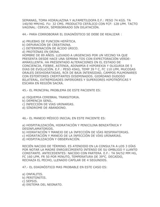 SEMANAS, TOMA HIDRALAZINA Y ALFAMETILDOPA E.F.: PESO 74 KGS. TA
140/90 MM/HG. FU: 32 CMS. PRODUCTO CEFÁLICO CON FCF: 128 LPM. TACTO
VAGINAL: CERVIX, SEMIBORRADO SIN DILATACIÓN.

44.- PARA CORROBORAR EL DIAGNÓSTICO SE DEBE DE REALIZAR :

a) PRUEBAS DE FUNCION HEPÁTICA.
b) DEPURACIÓN DE CREATININA.
c) DETERMINACIÓN DE ÁCIDO ÚRICO.
d) PROTEÍNAS EN ORINA.
HOMBRE DE 89 AÑOS. LLEVADO A URGENCIAS POR UN VECINO YA QUE
PRESENTA DESDE HACE UNA SEMANA TOS CON EXPECTORACIÓN VERDE-
AMARILLENTA. HA PRESENTADO ALTERACIONES EN EL ESTADO DE
CONCIENCIA, FIEBRE, ASTENIA, ADINAMIA E HIPOREXIA Y OLIGURIA DE 5
DIAS DE EVOLUCIÓN. E.F.: PESO 45KG, TEMP 39 º C, FC 110 LPM, MUCOSAS
ORALES DESHIDRATADAS, RCR DE BAJA INTENSIDAD, CAMPOS PULMONARES
CON ESTERTORES CREPITANTES DISEMINADOS. GIORDANO DUDOSO
BILATERAL, EXTREMIDADES INFERIORES Y SUPERIORES HIPOTRÓFICAS Y
ESCARA EN REGIÓN SACRA.

45.- EL PRINCIPAL PROBLEMA DE ESTE PACIENTE ES:

a) ISQUEMIA CEREBRAL TRANSITORIA.
b) DEMENCIA SENIL.
c) INFECCIÓN DE VIAS URINARIAS.
d) SÍNDROME DE ABANDONO.


46.- EL MANEJO MÉDICO INICIAL EN ESTE PACIENTE ES:

a) HOSPITALIZACIÓN, HIDRATACIÓN Y PENICILINA BENZATÍNICA Y
DESINFLAMATORIOS.
b) HIDRATACIÓN Y MANEJO DE LA INFECCIÓN DE VÍAS RESPIRATORIAS.
c) HIDRATACIÓN Y MANEJO DE LA INFECCIÓN DE VÍAS URINARIAS.
d) HOSPITALIZACIÓN Y OBSERVACIÓN.

RECIÉN NACIDO DE TÉRMINO. ES ATENDIDO EN LA CONSULTA A LOS 3 DÍAS
POR NOTAR LA MADRE ENROJECIMIENTO INTENSO DE SU OMBLIGO Y LLANTO
CONSTANTE. ANTECEDENTES: NACIDO CON PARTERA. E.F.: TA 94/52 MM HG,
FC 160 LPM, FR 50 POR MINUTO, TEMPERATURA DE 39°C. DECAÍDO,
RECHAZA EL PECHO, LLENADO CAPILAR DE 4 SEGUNDOS.

47.- EL DIAGNÓSTICO MAS PROBABLE EN ESTE CASO ES:

a) ONFALITIS.
b) PERITONITIS.
c) SEPSIS.
d) ERITEMA DEL NEONATO.
 