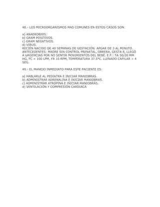 48.- LOS MICROORGANISMOS MAS COMUNES EN ESTOS CASOS SON:

a) ANAEROBIOS.
b) GRAM POSITIVOS.
c) GRAM NEGATIVOS.
d) VIRUS.
RECIÉN NACIDO DE 40 SEMANAS DE GESTACIÓN. APGAR DE 3 AL MINUTO.
ANTECEDENTES: MADRE SIN CONTROL PRENATAL, OBRERA, GESTA 8, LLEGÓ
A URGENCIAS POR NO SENTIR MOVIMIENTOS DEL BEBÉ. E.F.: TA 50/20 MM
HG, FC < 100 LPM, FR 10 RPM, TEMPERATURA 37.5°C. LLENADO CAPILAR > 4
SEG.

49.- EL MANEJO INMEDIATO PARA ESTE PACIENTE ES:

a) HABLARLE AL PEDIATRA E INICIAR MANIOBRAS.
b) ADMINISTRAR ADRENALINA E INICIAR MANIOBRAS.
c) ADMINISTRAR ATROPINA E INICIAR MANIOBRAS.
d) VENTILACIÓN Y COMPRESIÓN CARDIACA
 