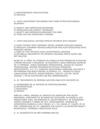 c) SOMATOSENSORY AMPLIFICATION.
d) NOXIOUS.


6.- WHAT ADJUSTMENT FOR DEGREE WAS THERE AFTER MYOCHARDIAL
ISCHEMIA?

a) ANXIETY AND DEPRESSION DECREASED.
b) DEPRESSION AND ANXIETY INCREASED.
c) ANXIETY AND DEPRESSION REMAINED THE SAME.
d) THERE WAS NO SIGNIFICANT CHANGES.


7.- WHAT BIOLOGICAL FACTORS EFFECTS PATIENTS WITH ANGINA?

a) EVERY PATIENT WITH CORONARY ARTERY DISEASE DEVELOPS ANGINA.
b) PREVIOUS CORONARY REVASCULARIZATION WAS ALSO ASSOCIATED WITH
FREQUENT ANGINA.
c) SOME OF THIS PATIENTS HAVE ASYMPTOMATIC ISQUEMIA.
d) METABOLIC NEUROPATHY OR ISCHEMIC REGIONAL NERVE INJURY ARE
NOT RELATED.

MUJER DE 31 AÑOS. ES ATENDIDA EN CONSULTA POR PRESENTAR ACTIVIDAD
UTERINA REGULAR Y DOLOROSA. ACTUALMENTE CURSA EMBARAZO GEMELAR
DE 33 SEMANAS . NIEGA SANGRADO TRANSVAGINAL, SALIDA DE LÍQUIDO
TRANSVAGINAL. REFIERE MOVIMIENTOS FETALES PRESENTES.
ANTECEDENTES: G:3, P:2, DIABETES GESTACIONAL MANEJADA CON DIETA Y
METFORMINA CON BUEN CONTROL GLICÉMICO. E.F.: PRODUCTO ÚNICO
LONGITUDINAL PÉLVICO, DORSO DERECHA. CON FCF 130 LPM. TACTO
VAGINAL 1 CM DE DILATACIÓN CON 80% BORRRAMIENTO.

8.- EL TRATAMIENTO DE PRIMERA ELECCIÓN PARA ESTA PACIENTE ES:

a) INHIBIDORES DE LA SINTESIS DE PROSTAGLANDINAS.
b) BETAMIMÉTICOS.
c) NIFEDIPINO.
d) REPOSO.

NIÑA DE 4 AÑOS, INGRESA AL SERVICIO DE URGENCIAS POR DOLOR
ABDOMINAL CONSTANTE DE 48 HORAS DE EVOLUCIÓN. SU MADRE LE DIÓ
PARACETAMOL AYER, SIN EMBARGO EL DOLOR PERSISTE Y SE AGREGARON
VÓMITO VERDOSO Y FIEBRE DE 39°C. ANTECEDENTES: OPERADA DE
HIPERTROFIA PILÓRICA A LOS 2 MESES. E.F.: TA/ 100/60, FC 120LPM, FR 30
RPM, TEMPERATURA 38.7°C. ABDOMEN CON DOLOR A LA PALPACIÓN MEDIA Y
RESISTENCIA, TIMPÁNICO, PERISTALSIS NULA.

9.- EL DIAGNÓSTICO DE MÁS PROBABILIDAD ES:
 