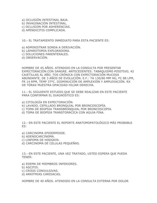a) OCLUSIÓN INTESTINAL BAJA.
b) INVAGINACIÓN INTESTINAL.
c) OCLUSION POR ADHERENCIAS.
d) APENDICITIS COMPLICADA.


10.- EL TRATAMIENTO INMEDIATO PARA ESTA PACIENTE ES:

a) ADMINISTRAR SONDA A DERIVACIÓN.
b) LAPAROTOMIA EXPLORADORA.
c) SOLUCIONES PARENTERALES.
d) OBSERVACIÓN.


HOMBRE DE 45 AÑOS. ATENDIDO EN LA CONSULTA POR PRESENTAR
EXPECTORACIÓN CON SANGRE. ANTECEDENTES: TABAQUISMO POSITIVO, 42
CAJETILLAS AL AÑO. TOS CRÓNICA CON EXPECTORACIÓN MUCOSA
ABUNDANTE, DE 3 AÑOS DE EVOLUCIÓN. E.F.: TA 130/80 MM HG, FC 88 LPM,
FR 14 RPM, TEMP 37ºC. DISMINUCIÓN DE AMPLEXIÓN Y AMPLEXACIÓN. RX
DE TÓRAX MUESTRA OPACIDAD HILIAR DERECHA.

11.- EL SIGUIENTE ESTUDIO QUE SE DEBE REALIZAR EN ESTE PACIENTE
PARA CONFIRMAR EL DIAGNÓSTICO ES:

a) CITOLOGÍA EN EXPECTORACIÓN.
b) LAVADO, CEPILLADO BRONQUIAL POR BRONCOSCOPÍA.
c) TOMA DE BIOPSIA TRANSBRONQUIAL POR BRONCOSCOPIA.
d) TOMA DE BIOPSIA TRANSTORÁCICA CON AGUJA FINA.


12.- EN ESTE PACIENTE EL REPORTE ANATOMOPATOLÓGICO MÁS PROBABLE
ES:

a) CARCINOMA EPIDERMOIDE.
b) ADENOCARCINOMA.
c) LINFOMA DE HODGKIN.
d) CARCINOMA DE CELULAS PEQUEÑAS.


13.- EN ESTE PACIENTE, UNA VEZ TRATADO, USTED ESPERA QUE PUEDA
TENER:

a) EDEMA DE MIEMBROS INFERIORES.
b) ASCITIS.
c) CRISIS CONVULSIVAS.
d) ARRITMIAS CARDIACAS.

HOMBRE DE 40 AÑOS. ATENDIDO EN LA CONSULTA EXTERNA POR DOLOR
 