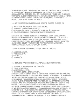 INTENSO EN PRIMER ORTEJO DEL PIE DERECHO Y FIEBRE. ANTECEDENTES:
SE ENCUENTRA EN QUIMIOTERAPIA POR PADECER DE LEUCEMIA
GRANULOCÍTICA CRÓNICA. E.F.: TA 130/70 MM HG, FC 120 LPM, FR 14 RPM,
TEMP 38ºC. EL DEDO REFERIDO ESTA INFLAMADO MUY DOLOROSO AL MENOR
ESTÍMULO. LABORATORIO: LEUCOCITOS 25,000/MM3, ÁCIDO ÚRICO 14
MG/DL. CREATININA SERICA 0.9 MG/DL.

14.- LA EXPLICACIÓN MÁS PROBABLE DE ESTE CUADRO CLÍNICO ES:

a) INGESTIÓN ABUNDANTE DE CARNES ROJAS.
b) AUMENTO DE RECAMBIO TISULAR.
c) DISMINUCIÓN EN LA ELIMINACIÓN RENAL DE ÁCIDO ÚRICO.
d) CONSECUENCIA DEL TRATAMIENTO ANTINEOPLASICO.

LACTANTE DE 2 MESES DE EDAD. ES ATENDIDO EN LA CONSULTA POR
PRESENTAR ADENOMEGALIA EN REGIÓN AXILAR DERECHA CON DOLOR E
INMOVILIZACIÓN DE LA ARTICULACIÓN. REFIERE LA MADRE QUE TIENE
ESQUEMA COMPLETO DE VACUNACIÓN. E.F.: MASA DE 3 CM EN AXILA CON
CAMBIOS DE COLOR Y AUMENTO DE TEMPERATURA EN LA REGIÓN.
TEMPERATURA 37.3º, FC. 124LPM, FR 36 RPM.

15.- LA PRINCIPAL SOSPECHA CLÍNICA EN ESTE CASO ES:

a) ABSCESO AXILAR.
b) TUBERCULOMA.
c) LIPOMA.
d) INFECCIÓN.


16.- ESTUDIO MAS SENSIBLE PARA REALIZAR EL DIAGNÓSTICO:

a) REVISAR EL ESQUEMA DE VACUNACIÓN.
b) TOMA DE BIOPSIA.
c) APLICACIÓN DE PPD.
d) BAAR POR SONDA OROGÁSTRICA.
SUDDEN CARDIAC DEATH (SCD) IS DEFINED AS THE UNEXPECTED NATURAL
DEATH FROM CARDIAC CAUSES WITHIN A SHORT TIME PERIOD IN A PERSON
WITHOUT A CARDIAC CONDITION THAT WOULD APPEAR FATAL. SCD IS
RESPONSIBLE FOR APPROXIMATELY 300,000 FATALITIES IN THE UNITED
STATES ALONE. IT IS ESTIMATED THAT 50% OF ALL CARDIAC DEATHS ARE
SUDDEN, AND THIS PROPORTION HAS REMAINED CONSTANT DESPITE THE
OVERALL DECLINE IN CARDIOVASCULAR MORTALITY DURING THE LAST
DECADES. IN APPROXIMATELY THREE FOURTHS OF CASES, SCD IS CAUSED
BY VENTRICULAR TACHYCARDIA (VT) AND FIBRILLATION (VF), ALTHOUGH IN
PATIENTS WHO HAVE UNDERLYING CONGESTIVE HEART FAILURE (CHF), A
SIGNIFICANT PROPORTION OF SCD IS THE CONSEQUENCE OF BRADYCARDIC
EVENTS OR ELECTROMECHANICAL DISSOCIATION. THIS ARTICLE
SUMMARIZES THE CURRENT KNOWLEDGE ON RISK STRATIFICATION IN
 