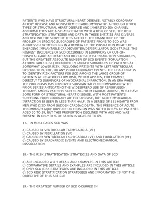 PATIENTS WHO HAVE STRUCTURAL HEART DISEASE, NOTABLY CORONARY
ARTERY DISEASE AND NONISCHEMIC CARDIOMYOPATHY. ALTHOUGH OTHER
TYPES OF STRUCTURAL HEART DISEASE AND INHERITED ION CHANNEL
ABNORMALITIES ARE ALSO ASSOCIATED WITH A RISK OF SCD, THE RISK
STRATIFICATION STRATEGIES AND DATA IN THESE ENTITIES ARE DIVERSE
AND BEYOND THE SCOPE OF THIS ARTICLE. THE MAGNITUDE OF THE
PROBLEM IN SPECIFIC SUBGROUPS OF PATIENTS PRONE TO SCD WAS
ADDRESSED BY MYERBURG IN A REVIEW OF THE POPULATION IMPACT OF
EMERGING IMPLANTABLE CARDIOVERTER/DEFIBRILLATOR (ICD) TRIALS. THE
HIGHEST INCIDENCE OF SCD OCCURRED IN SURVIVORS OF OUT-OF-
HOSPITAL CARDIAC DEATH AND HIGH-RISK POST INFARCTION SUBGROUPS,
BUT THE GREATEST ABSOLUTE NUMBER OF SCD EVENTS (POPULATION
ATTRIBUTABLE RISK) OCCURRED IN LARGER SUBGROUPS OF PATIENTS AT
SOMEWHAT LOWER RISK, INCLUDING PATIENTS WITH LEFT VENTRICULAR
DYSFUNCTION, CHF, OR ANY PRIOR CORONARY EVENTS. THE CHALLENGE IS
TO IDENTIFY RISK FACTORS FOR SCD AMONG THE LARGE GROUP OF
PATIENTS AT RELATIVELY LOW RISK, WHICH APPLIES, FOR EXAMPLE,
DIRECTLY TO SURVIVORS OF MYOCARDIAL INFARCTION, IN AN ERA WHEN
THE PROGNOSIS HAS IMPROVED SUBSTANTIALLY IN COMPARISON WITH
PRIOR SERIES ANTEDATING THE WIDESPREAD USE OF REPERFUSION
THERAPY. AMONG PATIENTS SUFFERING FROM CARDIAC ARREST, MOST HAVE
SOME FORM OF STRUCTURAL HEART DISEASE, WITH MOST PATIENTS
SUFFERING FROM CORONARY ARTERY DISEASE, BUT ACUTE MYOCARDIAL
INFARCTION IS SEEN IN LESS THAN HALF. IN A SERIES OF 151 HEARTS FROM
MEN WHO DIED FROM SUDDEN CARDIAC DEATH, THE PRESENCE OF ACUTE
THROMBUS/PLAQUE RUPTURE OR EROSION WAS NOTED IN 67% OF PATIENTS
AGED 30 TO 39, BUT THIS PROPORTION DECLINED WITH AGE AND WAS
PRESENT IN ONLY 31% OF PATIENTS AGES 60 TO 69.

17.- IN MOST CASES SCD WAS

a) CAUSED BY VENTRICULAR TACHYCARDIA (VT)
b) CAUSED BY FIBRILLATION (VF)
c) CAUSED BY VENTRICULAR TACHYCARDIA (VT) AND FIBRILLATION (VF)
d) CAUSED BY BRADYARDIC EVENTS AND ELECTROMECHANICAL
DISSOCIATION


18.- THE RISK STRATIFICATION STRATEGIES AND DATA OF SCD

a) ARE INCLUDED WITH DETAIL AND EXAMPLES IN THIS ARTICLE
b) COMPARATIVE DETAILS AND EXAMPLES ARE INCLUDED IN THIS ARTICLE
c) ONLY SCD RISK STRATEGIES ARE INCLUDED IN THIS ARTICLE
d) SCD RISK STRATIFICATION STRATEGIES AND INFORMATION IS NOT THE
OBJECTIVE OF THIS ARTICLE


19.- THE GREATEST NUMBER OF SCD OCURRED IN
 