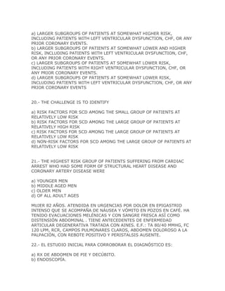 a) LARGER SUBGROUPS OF PATIENTS AT SOMEWHAT HIGHER RISK,
INCLUDING PATIENTS WITH LEFT VENTRICULAR DYSFUNCTION, CHF, OR ANY
PRIOR CORONARY EVENTS.
b) LARGER SUBGROUPS OF PATIENTS AT SOMEWHAT LOWER AND HIGHER
RISK, INCLUDING PATIENTS WITH LEFT VENTRICULAR DYSFUNCTION, CHF,
OR ANY PRIOR CORONARY EVENTS.
c) LARGER SUBGROUPS OF PATIENTS AT SOMEWHAT LOWER RISK,
INCLUDING PATIENTS WITH RIGHT VENTRICULAR DYSFUNCTION, CHF, OR
ANY PRIOR CORONARY EVENTS.
d) LARGER SUBGROUPS OF PATIENTS AT SOMEWHAT LOWER RISK,
INCLUDING PATIENTS WITH LEFT VENTRICULAR DYSFUNCTION, CHF, OR ANY
PRIOR CORONARY EVENTS


20.- THE CHALLENGE IS TO IDENTIFY

a) RISK FACTORS FOR SCD AMONG THE SMALL GROUP OF PATIENTS AT
RELATIVELY LOW RISK
b) RISK FACTORS FOR SCD AMONG THE LARGE GROUP OF PATIENTS AT
RELATIVELY HIGH RISK
c) RISK FACTORS FOR SCD AMONG THE LARGE GROUP OF PATIENTS AT
RELATIVELY LOW RISK
d) NON-RISK FACTORS FOR SCD AMONG THE LARGE GROUP OF PATIENTS AT
RELATIVELY LOW RISK


21.- THE HIGHEST RISK GROUP OF PATIENTS SUFFERING FROM CARDIAC
ARREST WHO HAD SOME FORM OF STRUCTURAL HEART DISEASE AND
CORONARY ARTERY DISEASE WERE

a) YOUNGER MEN
b) MIDDLE AGED MEN
c) OLDER MEN
d) OF ALL ADULT AGES

MUJER 82 AÑOS. ATENDIDA EN URGENCIAS POR DOLOR EN EPIGASTRIO
INTENSO QUE SE ACOMPAÑA DE NÁUSEA Y VÓMITO EN POZOS EN CAFÉ. HA
TENIDO EVACUACIONES MELÉNICAS Y CON SANGRE FRESCA ASÍ COMO
DISTENSIÓN ABDOMINAL . TIENE ANTECEDENTES DE ENFERMEDAD
ARTICULAR DEGENERATIVA TRATADA CON AINES. E.F.: TA 80/40 MMHG, FC
120 LPM, RCR, CAMPOS PULMONARES CLAROS, ABDOMEN DOLOROSO A LA
PALPACIÓN, CON REBOTE POSITIVO Y PERISTALSIS AUSENTE.

22.- EL ESTUDIO INICIAL PARA CORROBORAR EL DIAGNÓSTICO ES:

a) RX DE ABDOMEN DE PIE Y DECÚBITO.
b) ENDOSCOPÍA.
 