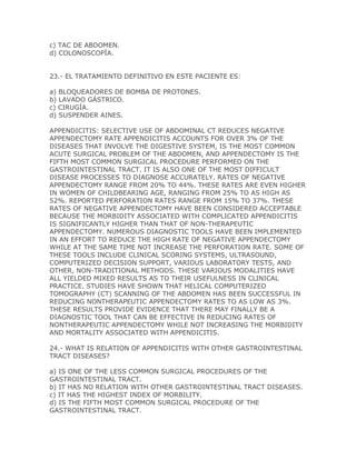 c) TAC DE ABDOMEN.
d) COLONOSCOPÍA.


23.- EL TRATAMIENTO DEFINITIVO EN ESTE PACIENTE ES:

a) BLOQUEADORES DE BOMBA DE PROTONES.
b) LAVADO GÁSTRICO.
c) CIRUGÍA.
d) SUSPENDER AINES.

APPENDICITIS: SELECTIVE USE OF ABDOMINAL CT REDUCES NEGATIVE
APPENDECTOMY RATE APPENDICITIS ACCOUNTS FOR OVER 3% OF THE
DISEASES THAT INVOLVE THE DIGESTIVE SYSTEM, IS THE MOST COMMON
ACUTE SURGICAL PROBLEM OF THE ABDOMEN, AND APPENDECTOMY IS THE
FIFTH MOST COMMON SURGICAL PROCEDURE PERFORMED ON THE
GASTROINTESTINAL TRACT. IT IS ALSO ONE OF THE MOST DIFFICULT
DISEASE PROCESSES TO DIAGNOSE ACCURATELY. RATES OF NEGATIVE
APPENDECTOMY RANGE FROM 20% TO 44%. THESE RATES ARE EVEN HIGHER
IN WOMEN OF CHILDBEARING AGE, RANGING FROM 25% TO AS HIGH AS
52%. REPORTED PERFORATION RATES RANGE FROM 15% TO 37%. THESE
RATES OF NEGATIVE APPENDECTOMY HAVE BEEN CONSIDERED ACCEPTABLE
BECAUSE THE MORBIDITY ASSOCIATED WITH COMPLICATED APPENDICITIS
IS SIGNIFICANTLY HIGHER THAN THAT OF NON-THERAPEUTIC
APPENDECTOMY. NUMEROUS DIAGNOSTIC TOOLS HAVE BEEN IMPLEMENTED
IN AN EFFORT TO REDUCE THE HIGH RATE OF NEGATIVE APPENDECTOMY
WHILE AT THE SAME TIME NOT INCREASE THE PERFORATION RATE. SOME OF
THESE TOOLS INCLUDE CLINICAL SCORING SYSTEMS, ULTRASOUND,
COMPUTERIZED DECISION SUPPORT, VARIOUS LABORATORY TESTS, AND
OTHER, NON-TRADITIONAL METHODS. THESE VARIOUS MODALITIES HAVE
ALL YIELDED MIXED RESULTS AS TO THEIR USEFULNESS IN CLINICAL
PRACTICE. STUDIES HAVE SHOWN THAT HELICAL COMPUTERIZED
TOMOGRAPHY (CT) SCANNING OF THE ABDOMEN HAS BEEN SUCCESSFUL IN
REDUCING NONTHERAPEUTIC APPENDECTOMY RATES TO AS LOW AS 3%.
THESE RESULTS PROVIDE EVIDENCE THAT THERE MAY FINALLY BE A
DIAGNOSTIC TOOL THAT CAN BE EFFECTIVE IN REDUCING RATES OF
NONTHERAPEUTIC APPENDECTOMY WHILE NOT INCREASING THE MORBIDITY
AND MORTALITY ASSOCIATED WITH APPENDICITIS.

24.- WHAT IS RELATION OF APPENDICITIS WITH OTHER GASTROINTESTINAL
TRACT DISEASES?

a) IS ONE OF THE LESS COMMON SURGICAL PROCEDURES OF THE
GASTROINTESTINAL TRACT.
b) IT HAS NO RELATION WITH OTHER GASTROINTESTINAL TRACT DISEASES.
c) IT HAS THE HIGHEST INDEX OF MORBILITY.
d) IS THE FIFTH MOST COMMON SURGICAL PROCEDURE OF THE
GASTROINTESTINAL TRACT.
 