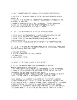 25.- WHY CAN APPENDICITIS END IN A COMPLICATED PERFORATION?

a) BECAUSE IS THE MOST COMMON ACUTE SURGICAL PROBLEM OR THE
ABDOMEN.
b) BECAUSE IT IS ONE OF THE MOST DIFFICULT DISEASE PROCESSES TO
DIAGNOSE ACURATELY.
c) BECAUSE APPENDECTOMY IS THE FIFTH MOST COMMON SURGICAL
PROCEDURE PERFORMED ON THE GASTROINTESTINAL TRACT.
d) BECAUSE OF THE LACK OF DIAGNOSTIC TOOLS.


26.- WHAT ARE THE RATES OF NEGATIVE APPENDECTOMY?

a) THESE RATES ARE EVEN LOWER IN WOMEN OF CHILDBEARING AGE.
b) THESE RATES ARE NOT CONSIDERED ACCEPTABLE.
c) THESE RATES ARE EVEN HIGHER IN WOMEN WHO ARE NOT IN
CHILDBEARING AGE.
d) THESE RATES ARE EVEN HIGHER IN WOMEN OF CHILDBEARING AGE.


27.- WHICH OF THE NEXT DIAGNOSTIC TOOLS HAS SUCCESFULLY REDUCED
NONTHERAPEUTIC APPENDECTOMY?

a) SCORING SYSTEMS.
b) HELICAL COMPUTERIZED TOMOGRAPHY.
c) ULTRASOUND.
d) LABORATORY TESTS.


28.- WHAT IS THE FINAL RESULT OF THIS STUDY?

a) THE HELICAL COMPUTERIZED TOMOGRAPHY CAN PREVENT
NONTHERAPEUTICAL APPENDECTOMY.
b) THE RATES OF NONTHERAPEUTICAL APPENDECTOMY HAVE INCREASED.
c) APPENDICITIS IS THE FIFTH MOST COMMON SURGICAL PROCEDURE
PERFORMED ON THE GASTROINTESTINAL TRACT.
d) NUMEROUS DIAGNOSTIC TOOL HAVE BEEN IMPLEMENTED IN AN EFFORT
TO REDUCE THE RISK OF NONTHERAPEUTICAL APPENDECTOMY.

MUJER DE 23 AÑOS. ASISTE A URGENCIAS POR PRESENTAR SALIDA DE
LÍQUIDO TRANSVAGINAL DE INICIO SÚBITO POSTERIOR A UNA RELACIÓN
SEXUAL. ACTUALMENTE CURSA SU PRIMER EMBARAZO Y ESTÁ EN LA SEMANA
39 DE GESTACIÓN. E.F.: PRODUCTO LONGITUDINAL CEFÁLICO DORSO
IZQUIERDA. FCF EN 140 LPM. GENITALES HÚMEDOS. SE VISUALIZA CÉRVIX
CERRADO FORMADO Y POSTERIOR. NO HAY LÍQUIDO EN FONDO DE SACO.
 