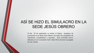 ASÍ SE HIZO EL SIMULACRO EN LA
SEDE JESÚS OBRERO
El día 29 de septiembre se realizó el último simulacro de
evacuación en la Sede Jesús Obrero con todos los estudiantes de
Transición, coordinadora y docentes. Esta actividad estuvo
liderada por la Licenciada Iveth Lilian Pérez docente encargada
de este comité.
 