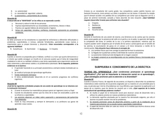 12
B. La autenticidad
C. La necesidad de seguridad cubierta
D. La autonomía y conocimiento de sí mismos
Situación 81
El desarrollo de la “IDENTIDAD” en los niños se ve expresado cuando:
a. Reconoce y valora la vida de las personas
b. Expresa espontáneamente sus necesidades, sentimientos, deseos e ideas.
c. Practica con agrado hábitos de alimentación e higiene.
d. Actúa con seguridad, iniciativa, confianza, mostrando autonomía en actividades
cotidianas.
Situación 82
Se debe promover en los estudiantes la capacidad de enfrentarse a diferentes dificultades o
problemas, superándolos, e incluso, saliendo fortalecidos, aprendiendo cosas nuevas e
importantes para su propio bienestar y desarrollo. Estos enunciados corresponden a la
siguiente habilidad:
A. Autoeficacia B. Asertividad C. Resilencia D. Empatía
Situación 83
Cuando un alumno se preparaba para el debate, confesó a su tutor que quería demostrarse a
sí mismo que podía conseguir un triunfo en el concurso puesto que el tema de inseguridad
ciudadana lo veía en su realidad cotidiana y que tenía capacidades para argumentar puntos de
vista coherentes y alternativas viables a la problemática planteada. De lo expuesto, podemos
evidenciar en el alumno:
A. El aprender haciendo es su principal característica y siempre estaba motivado por su
tutor
B. Se resalta el principio de aprendizaje significativo
C. Tenían motivación intrínseca
D. El tema problematizador desarrolla en él un aumento progresivo de conflictos
cognitivos.
Situación 84
¿Cuál de las siguientes actividades propias de una sesión de aprendizaje no se relaciona con
la motivación intrínseca?
A. A Javier le encantan las matemáticas porque quiere ser ingeniero como su Papá
B. Cuando los estudiantes sienten que los retos de la clase son alcanzables a partir de
su esfuerzo y capacidades
C. Los alumnos observan un video sobre superación y perseverancia del guitarrista
Tony Meléndez
D. Frank es muy entusiasta y siempre le demuestra a su profesora sus ganas de
aprender cosas nuevas.
Situación 85
Ernesto es un estudiante del cuarto grado. Sus compañeros suelen pedirle favores con
bastante frecuencia, como prestar sus útiles o ayudarlos con las tareas. El docente ha notado
que él siempre accede a los pedidos de sus compañeros por evitar que se disgusten con él, a
pesar de sentirse incómodo, cansado y hasta aburrido de esta situación. ¿Qué habilidad
requiere desarrollar Ernesto para enfrentar esta situación?
a. Empatía.
b. Resiliencia.
c. Asertividad.
d. Escucha activa.
Situación 86
Durante el monitoreo de una sesión de tutoría, una Directora se da cuenta que los varones
están preocupados por la presencia del vello en el pecho y en el pubis, la aparición del bigote,
la complexión del tórax, el cambio de la voz y la primera eyaculación, mientras que las
mujeres pueden sentir vergüenza por el tamaño de los senos o preocuparse por el tamaño de
las piernas, la acumulación de grasa en el cuerpo y el inicio temprano o tardío de la
menstruación. Esta situación hace referencia al concepto de:
A. Los cambios físicos que trae consigo la pubertad forman la autoestima
B. La llegada de la pubertad cambia la identidad de nuestros educandos
C. La autonomía intelectual está desligada de la imagen corporal
D. La imagen corporal se va reconfigurando con los cambios físicos y hormonales de la
pubertad
SUBPRUEBA II: CONOCIMIENTO DE LA DIDÁCTICA
TEORÍAS DEL APRENDIZAJE ¿Qué condiciones promueven el aprendizaje
significativo? ¿Por qué es importante la interacción social en el aprendizaje?,
¿Qué estrategias promover para la atención a la diversidad?
Situación 87
Cuando el alumno Franco, de segundo de secundaria, se disponía a desarrollar los problemas
matemáticos sobre sistemas de ecuaciones asignados por su maestra en una actividad para la
casa, se percata que 3 de los 10 problemas son muy difíciles y que requieren la explicación y el
apoyo de su maestra, pues los demás los resolvió por sí solo. ¿Qué aspectos de la teoría
sociocultural del aprendizaje podemos resaltar?
A. Se resalta el papel de la interacción social para alcanzar zonas de desarrollo real y
utilizar los saberes previos en nuevos problemas matemáticos
B. La demanda cognitiva planteada por la maestra fue demasiado exigente, por ello el
alumno no puede resolver tres de los problemas
C. Se necesita promover zonas de desarrollo próximo a partir de la mediación de la
maestra para alcanzar con su ayuda nuevas capacidades matemáticas
D. El papel del docente debe ser cada vez menor en la medida que alumno alcanza zonas
de desarrollo real
 