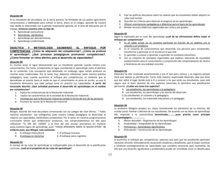 13
Situación 88
Si un estudiante de secundaria, en la sierra piurana, ha heredado de sus padres agricultores
conocimientos y habilidades para cultivar la tierra, ahora en el colegio, aprende de manera
más rápida lo relacionado con la gestión empresarial agrícola, en el área de educación por el
trabajo; entonces estamos ante un tipo de:
A. Aprendizaje sociocultural
B. Aprendizaje significativo
C. Aprendizaje por descubrimiento
D. Aprendizaje condicionado.
DIDÁCTICA Y METODOLOGÍA ASUMIENDO EL ENFOQUE POR
COMPETENCIAS: ¿Cómo se adquieren las competencias?, ¿Cómo se produce
el aprendizaje?, ¿Qué procesos pedagógicos promueven competencias?,
¿Cómo fomentar un clima afectivo para el desarrollo de capacidades?
Situación 89
En muchas aulas se sigue demostrando que un estudiante aprende cuando retiene unos
conocimientos. Por tanto, erradamente se sigue concibiendo el aprendizaje como el dominio
de un contenido. Esta concepción esta desfasada; sin embargo, sigue siendo producto en
muchas aulas tradicionales. Por lo tanto, hoy, debemos reflexionar sobre nuestra práctica
pedagógica, pues cuando asumimos el enfoque por competencias, es evidente que el
aprendizaje se orienta hacia el modo en que el conocimiento se pone en acción, ya que el
estudiante demuestra que sabe porque pone en práctica sus capacidades. A partir del
enunciado descrito: ¿Qué actividad promueve el desarrollo de aprendizajes en el modelo
por competencias?
a. Explica las consecuencias de la Revolución Industrial.
b. Explica las características de la sociedad de la Revolución Industrial.
c. Investiga por qué la Revolución Industrial cambió la forma de vivir de las personas.
d. Enumera las causas de la Revolución Industrial.
Situación 90
Margot, docente del nivel secundaria conversando con sus colegas del nivel afirma: “ Todos
nuestros estudiantes son inteligentes, pues nuestro trabajo pedagógico es desarrollar al
máximo sus capacidades, haciéndolos competentes. Por lo tanto, en nuestras programaciones
curriculares tienen que evidenciarse productos, nos comprometeremos en ello para
reflexionar “EL DÍA DEL LOGRO” y al final del año escolar precisemos en nuestras
aulas,nuestros logros de aprendizaje, pues “TODOS APRENDEN, NADIE SE QUEDA ATRÁS”. Es
evidente pues, que Margot, esta sumiendo:
A. El enfoque Intercultural C. El enfoque Inclusivo
B. El enfoque en derechos D. El enfoque socio cognitivo
Situación 91
El manejo de las rutas de aprendizaje es indispensable para el desarrollo de la planificación
curricular. ¿cuál es el propósito de las rutas de aprendizaje?
A. Fijar las políticas educativas sobre los saberes que los estudiantes deben adquirir en
cada nivel escolar
B. Describir los criterios para observar el progreso de los aprendizajes.
C. Ofrecer orientaciones pedagógicas y didácticas para el logro de los aprendizajes
D. Brindar recursos didácticos organizados por ciclos y por grados.
Situación 92
Según lo expresado por la rutas del aprendizaje ¿cuál de las afirmaciones define mejor el
enfoque por competencias?
A. Es un saber actuar en un contexto particular en función de un objetivo y/o la
solución a un problema
B. Es el conjunto de conocimientos que desarrolla una persona para comprender,
transformar y participar en el mundo en el que vive.
C. Es aprender a conocer y aprender a aprender en contextos educativos.
D. Son un conjunto de conceptos organizados que explican relaciones de causalidad
predominantes para el conocimiento y comprensión del comportamiento de hechos
y fenómenos de una realidad concreta.
Situación 93
Alejandra ha sido reubicada recientemente a una IE que poco conoce, y se organiza porque
tiene que realizar su planificación. Como toda maestra responsable Alejandra sabe que tiene
que leer sobre el lugar donde está la IE y conocer a los que serán sus estudiantes, pues está
segura que el buen dominio de tres aspectos esenciales le permitirá una planificación
pertinente. ¿Cuáles son estos tres aspectos?
A. Los estudiantes, los aprendizajes y la pedagógica
B. Los estudiantes, los aprendizajes y las teorías del desarrollo
C.Los estudiantes, el contexto y la pedagógica
D. Los estudiantes, Los materiales educativos y la pedagogía.
Situación 94
La profesora Milagros prepara sus clases considerando los elementos de su entorno, del
mundo social, familiar y afectivo de sus estudiantes. De acuerdo con las Rutas de Aprendizaje
ello responde a la característica denominada………….pues prioriza como principio
psicopedagógico………………….
A. Menor densidad – Organización de los Aprendizajes
B. Gradualidad – Integralidad de los Aprendizajes
C. Pertinencia – Aprendizajes Significativos
D. Articulación – Construcción de los Aprendizajes
Situación 95
Si asumimos el enfoque por competencias, sabemos que para que los estudiantes aprendan
necesitan afrontar reiteradamente situaciones retadoras y desafiantes, que le exijan movilizar
y combinar estratégicamente las capacidades que considere necesarias para resolverlas. De
ello que una situación significativa o problemática puede ser concebida como un desafío para
 