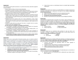 15
Situación 102
Una maestra de primer grado de primaria, en su primer día de clases, desarrolla la siguiente
secuencia didáctica:
 Reúne a todos los niños en círculo y les da la bienvenida.
 Les pregunta si conocían la escuela y si habían estado antes en ella.
 Hacen un recorrido por la escuela para que la conozcan. Lee a los niños (as) los letreros
de las aulas y de los ambientes que tiene la escuela (biblioteca, dirección, baños, etc.)
 De regreso al aula, les cuenta el cuento ” Mariposita va a la escuela”.
 Dialoga con los niños acerca de: ¿Por qué Mariposita no quería ir a la escuela?, ¿Por qué
cambio de idea?, ¿Qué le gustó de su escuela?, ¿Qué creen que será lo que recuerda
más Mariposita de su escuela? Permite que los niños libremente intervengan, sin que se
sientan presionados.
 Comenta que ya han conocido cómo era el aula de Mariposita y ahora: ¿Cómo
podríamos hacer para saber más de cómo era su escuela? En el caso de que los niños
hayan estado en la misma escuela inicial la maestra preguntará: ¿Qué les gusta más de
su escuela?
 Presenta la sesión del día y les dice que hoy vamos a compartir cómo era nuestra
escuela y lo que más nos gustaba de ella.
¿Por qué crees que las actividades y estrategias son pertinentes?
A. Las actividades y estrategias resultan pertinentes, ya que cumplen con la secuencia
metodológica más adecuada que logra de la meta propuesta
B. Las actividades NO resultan pertinentes ya que el docente debería pedir a los
estudiantes que investiguen individualmente acerca del tema
C. Las actividades y estrategias resultan pertinentes, pues se trata de despertar el
interés, priorizar la recuperación de los saberes previos que se están relacionando con
la nueva información.
D. Las actividades y estrategias resultan pertinentes, pues se motiva, rescatan saberes
previos, se plantean conflictos cognitivos y se comunica el propósito de clase.
Situación 103
Manuel, quien cursa el cuarto grado de educación primaria, vive en el distrito de Villa El
Salvador, el cual se caracteriza por ser una zona industrial donde la mayoría de padres de
familia trabajan en dicho sector. La comunidad va a organizar las fiestas de Aniversario del
distrito y una de las actividades es una feria en la que todos los pequeños empresarios
pondrán en exhibición y ventas sus productos. En clase, Manuel pidió la palabra y comentó
este hecho invitando a todos sus compañeros a participar en la feria. Dada la situación
descrita, dentro del Marco del Buen Desempeño Docente la docente deberá:
a. Planificar una sesión de aprendizaje ya que los estudiantes están motivados por
conocer los diversos trabajos que realizan sus padres.
b. Aprovechar el interés de los niños y niñas, planteándoles un proyecto de
aprendizaje para realizar en la escuela su propia exhibición.
c. Planificar una visita de campo para luego planificar una unidad de aprendizaje,
retándolos a organizar una feria igual en la escuela.
d. Visitar la feria ya que es un aprendizaje vivencial y se pueden lograr aprendizajes
significativos.
Situación 104
La profesora Jovita sostiene que cuando en una unidad didáctica se consideran situaciones de
aprendizaje relacionados con la organización del espacio del aula, como un recurso que
permite fundamentalmente:
A. El logro de aprendizajes significativos acerca de comprensión de textos.
B. Mejorar el proceso de enseñanza y, por ende, la calidad educativa.
C. La integración y buen funcionamiento del grupo.
D. Actualizar el funcionamiento de las aulas taller como estrategia de enseñanza.
Situación 105
Luis es docente del segundo grado de secundaria. Para motivar y lograr aprendizajes en sus
estudiantes, los organiza en grupos de trabajo en los que reúne estudiantes con dificultades,
estudiantes promedio y avanzados; pero asignándoles un rol a cada integrante, con lo cual se
permite que logren el resultado esperado. En la situación descrita: ¿Qué estrategia está
utilizando el docente respetando en atención a los procesos pedagógicos que promueven
competencias?
a. Trabajo en tándem c.Trabajo en equipo
b. Trabajo colaborativo d. Trabajo individualizado
Situación 106
Un profesor advierte que sus estudiantes evitan participar en clase por temor a ser
rechazados. El profesor se pregunta ¿a qué se deberá que los niños sienten temor?, la
respuesta es que se debe principalmente a la falta de:
a. Respeto c. confianza
b. Comunicación d. liderazgo
Situación 107
María tiene estudiantes que se muestran tímidos para participar en las diversas sesiones de
aprendizaje. Según las Rutas de Aprendizaje, ¿Qué tipo de estrategias puede utilizar María
para crear en el aula un clima propicio para el desarrollo de capacidades?
a. Promover como espacios de aprendizaje talleres de teatro, vigilando la
participación de todos.
b. Establecer premios, seleccionando a los estudiantes más participativos.
c. Organizar reuniones sociales, invitando a estudiantes de otras aulas.
d. Reforzar positivamente, destacar logros y esfuerzos.
Situación 108
Juan es un docente del tercer grado de secundaria, él ha observado que en su aula existe un
conflicto entre grupos de poder, ¿Qué debe hacer?
A. Ignorarlos ya que es una característica de los adolescentes que siempre existan
grupos antagónicos.
 