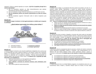 17
motivaron y dieron su opinión explicada con razones. ¿Cuál fue el propósito principal de la
sesión de aprendizaje?
A. Que los estudiantes expresen sus ideas democráticamente para plantear
alternativas de solución al aborto terapéutico
B. Que los estudiantes consigan reflexionar basándose en una información concreta
C. Que los estudiantes asuman una posición argumentando sus ideas de manera
asertiva
D. Que los estudiantes organicen información sobre el aborto terapéutico para
exponerla
Situación 116
En la siguiente imagen al contestar a la interrogante planteada, es evidente que la respuesta
lo constituyen:
A. Contenidos temáticos C. Competencias ciudadanas
B. Capacidades ciudadanas D. Actividades significativas
Situación 117
La maestra Milagros ha descrito como situación significativa el diagnóstico de su aula ya que
se ha evidenciado que existe violencia de genero en las familias y dentro de la Institución
debido a la Inequidad de género (lupa de vivencias). A partir de ello se ha propuesto
promover el desarrollo de la competencia ciudadana: “Participa democráticamente en
espacios públicos para promover el bien común”. Es evidente que la capacidad que debe
desarrollar en sus estudiantes es:
a. Señala que tiene derecho a un trato igualitario entre géneros.
b. Propone y gestiona iniciativas para el bien común.
c. Ejerce, defiende y promueve los Derechos Humanos, tanto individuales como
colectivos.
d. Usa y utiliza el poder de manera democrática.
Situación 118
El profesor Ivan se dirige a sus estudiantes del primer grado de secundaria y les dice: En la
presente unidad, llamada “Aprendemos a convivir en nuestra escuela secundaria”,
desarrollaremos las tres competencias del aprendizaje fundamentaldel ejercicio pleno de la
ciudadanía. Continua señalando que abordarán los límites y ventajas de vivir en sociedad y
cómo estos espacios pueden ser la comunicad, la familia y la escuela. Espacios en donde los
conflictos son parte inherente de las relaciones entre las personas, los familiares, los docentes
y los propios estudiantes, debido a situaciones, estereotipos, discriminación y otros. Si en la
tercera sesión se proponen consolidar conceptos básicos como: Discriminación y cómo esta
afecta a la convivencia en sociedad. Esto nos permitirá desarrollar en los estudiantes la
capacidad “Problematiza asuntos públicos a partir del procesamiento de información sobre
ellos”. ¿Cuál es la actividad pertinente a dicho propósito de aprendizaje?
a. Elabora una lista con aquellas actitudes que podrían generar conclictos en tu aula, y
propón alternativas o estrategias para prevenirlos.
b. Elabora un collage que permita visualizar situaciones de discriminación de cualquier
índole en la sociedad.
c. Organizarán una campaña que permita mejorar la convivencia en la escuela.
d. Elabora un cuadro de doble entrada, consignando situaciones o ejemplos en donde
se evidencie cuándo se reconoce a la persona como sujeto de derecho y cuándo no.
Situación 119
Los docentes del área de Historia, Geografía y Economía del primer grado de secundaria
tienen previsto desarrollar el contenido temático Derecho y Democracia, grandes herencias
de la cultura griega y romana. Se preguntan como promover que este conocimiento se
construya significativamente. A partir de esta situación ¿Cuál sería la interrogante que
responda a la situación significativa prevista para esta temática?
a. ¿Es importante el Derecho y la Democracia para vivir en sociedad?
b. ¿Cuáles fueron las características de la civilización griega y romana?
c. ¿Por qué la civilización griega y romana son importantes para la historia universal?
d. ¿Qué legado heredamos de la civilización griega y romana?
Situación 120
El patrimonio cultural es propiedad de todos los peruanos. ¿Cuántos de nosotros conocemos
nuestro patrimonio arqueológico, histórico e inmaterial para comprometernos con su
defensa? ¿De qué manera podemos valorar nuestro patrimonio cultural y asumir su
protección y conservación? Es evidente que en esta situación el maestro esta promoviendo
que:
A. Las competencias se adquieran a partir de situaciones desafiantes.
B. Las competencias se adquieran de lo general a lo particular y viceversa.
C. Las competencias se adquieran construyendo significativamente el conocimiento.
D. Las competencias se adquieran a largo plazo y progresivamente.
Situación 121
El maestro para dar inicio a la Unidad Didáctica pregunta a los estudiantes acerca de si sus
características físicas, sociales y culturales siempre fueron las mismas. De este modo,
 