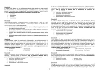 3
Situación 16
El profesor Juan, observa que sus estudiantes del primer grado piensan que todas las cosas
han sido construidas por el hombre o por alguna actividad divina que actúa de un modo
parecido a los hombres; es por ello, que uno de sus estudiantes le pregunta:`'¿quién ha hecho
la luna?”¿A qué aspecto del pensamiento corresponde la pregunta del niño?
A. Causalidad
B. Artificialismo
C. Animismo
D. Reversibilidad
Situación 17
Sabemos que la causalidad, es el proceso mediante el cual se determina la razón por la cual
ocurre un determinado fenómeno. Entonces si le preguntamos a Elena, una niña de 5 años
sobre la creación de la Tierra. Su pensamiento…
a. Se caracteriza porque tiene la capacidad de razonar hipotética y deductivamente
para llegar a conclusiones verbales.
b. Se caracteriza porque tiene la capacidad de utilizar modelos abstractos para explicar
diversos fenómenos, sucesos o acontecimientos.
c. Utiliza su lógica explicativa, aunque con algunos vacios al tratar de explicar ciertas
teorías.
d. Atribuye la causa de todo fenómeno al hombre o a Dios, pues su pensamiento es
hilozoista.
Situación 18
Es evidente que de acuerdo con los postulados de Jean Piaget el niño que se encuentra en el
estadio pre-operacional, muestra un razonamiento transformacional, pues no tiene la
capacidad de juzgar las transformaciones que puede experimentar un objeto o suceso. Por lo
general sólo reproduce el estado inicial y el estado final ya que su pensamiento no es ni
deductivo ni inductivo sino transductivo. Dado lo expuesto es evidente que estos niños aún
no adquieren nociones lógicas de…..
A. Clasificación C. Conservación
B. Seriación D. Probabilidad
Situación 19
Aunque un niño pueda decirnos cuántos hermanos tiene, quizá no pueda decirnos cuántos
hermanos y hermanas tienen sus hermanos. Dada la situación es evidente que su
pensamiento se caracteriza por ser …………………. en el estadio …………………………..
A. Reversible – Operaciones Concretas
B. Irreversible – Pre- operacional
C. Egocentrico – Pre - operacional
D. Descentralizado – Operaciones concretas
Situación 20
El niño (a) en esta etapa difícilmente puede considerar varios aspectos de forma simultánea.
Por ejemplo: “A un niño (a) le constará entender que su abuela es a la vez la madre de su
mamá”. Dada la situación es evidente que su pensamiento se caracteriza por
ser …………………. en el estadio …………………………..
A. Reversible – Operaciones Concretas
B. Irreversible – Pre- operacional
C. Centralizado – Pre - operacional
D. Descentralizado – Operaciones concretas
Situación 21
La profesora Hilda le entrega a José, un estudiante del tercer grado; 30 lápices de diversos
colores y tamaños. Luego, le pide que los agrupe clasificándolos por tamaño formando
colecciones de tríos y luego por tamaño y color a la vez formando colección de parejas. José
solo atiende a una consigna “TAMAÑO” y no puede hacerlo por “TAMAÑO Y COLOR A LA VEZ”.
Es evidente que el niño tiende a centrar su atención sólo en una parte limitada de un estímulo
visual, por lo tanto sólo capta parcialidades. Dada la situación es evidente que José
demuestra dificultades porque ………………………
a. Su pensamiento aún es irreversible.
b. Su razonamiento es transformacional.
c. Su pensamiento aún es centralizado
d. Su pensamiento es intuitivo
Situación 22
Teresa es una niña quien intenta dar una explicación lógica a los fenómenos que ocurren;
pero para ello solamente toma en cuenta algunas partes del acontecimiento y no logra ver el
todo. Por ejemplo: “Cuando se le dice que escoja entre dos vasos con agua; uno chico que
está lleno y otro más grande no tan lleno, ella escoge el vaso chico porque dice que tiene más
agua, aunque haya visto que se vertió en ellos la misma cantidad de líquido”. Dada la
situación es evidente que Teresa aún demuestra en su pensamiento el (a) ………………. lo que
no permite adquirir nociones lógicas de ……………………
A. Irreversibilidad – Clasificación C. Descentralización - Conservación
B. Centralización - Conservación D. Reversabilidad - Clasificación
Situación 23
Es evidente que de acuerdo con los postulados de Piaget, Teresa al primar en su pensamiento
aún la centralización lo que no le permite adquirir nociones de conservación se encuentra en
el estadio denominado:
A. Operaciones Formales C. Sensorio - Motor
B. Operaciones Concretas D. Pre – Operacional
Situación 24
Supongamos que a un niño de 4 años le mostramos dos vasos idénticos con la misma cantidad
de agua y que luego vaciamos uno en un vaso alto y delgado. Cuando le preguntamos: "¿Cuál
vaso tiene más?", el niño se concentrará en la altura del agua y escogerá el más alto.
 