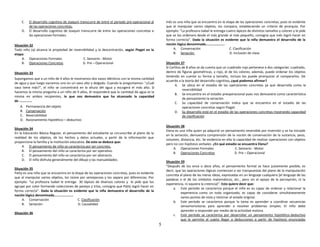 5
C. El desarrollo cognitivo de Joaquin transcurre de entre el periodo pre-operacional al
de las operaciones concretas.
D. El desarrollo cognitivo de Joaquin transcurre de entre las operaciones concretas a
las operaciones formales.
Situación 32
Todo niño (a) alcanza la propiedad de reversibilidad y la descentración, según Piaget en la
etapa:
A. Operaciones Formales C. Sensorio - Motor
B. Operaciones Concretas D. Pre – Operacional
Situación 33
Supongamos que a un niño de 4 años le mostramos dos vasos idénticos con la misma cantidad
de agua y que luego vaciamos uno en un vaso alto y delgado. Cuando le preguntamos: "¿Cuál
vaso tiene más?", el niño se concentrará en la altura del agua y escogerá el más alto. Si
hacemos la misma pregunta a un niño de 9 años, él responderá que la cantidad de agua es la
misma en ambos recipientes, lo que nos demuestra que ha alcanzado la capacidad
de ……………
A. Permanencia del objeto
B. Conservación
C. Reversibilidad
D. Razonamiento hipotético – deductivo
Situación 34
En la Educación Básica Regular, el pensamiento del estudiante se circunscribe al plano de la
realidad de los objetos, de los hechos y datos actuales, a partir de la información que
proporciona la familia y la institución educativa. De esto se deduce que:
A. El pensamiento de niño se caracteriza por ser concreto.
B. El pensamiento del niño se caracteriza por ser operativo.
C. El pensamiento del niño se caracteriza por ser abstracto.
D. El niño disfruta generalmente del dibujo y las manualidades.
Situación 35
Patty es una niña que se encuentra en la etapa de las operaciones concretas, pues es evidente
que al manipular varios objetos, los reúne por semejanzas y los separa por diferencias. Por
ejemplo: “La profesora Isabel le entrega 30 lápices de diversos colores y le pide que los
agrupe por color formando colecciones de parejas y tríos, consigna que Patty logró hacer en
forma correcta”. Dada la situación es evidente que la niña demuestra el desarrollo de la
noción lógica denominada………………….
A. Conservación C. Clasificación
B. Seriación D. Causalidad
Situación 36
Inés es una niña que se encuentra en la etapa de las operaciones concretas, pues es evidente
que al manipular varios objetos, los compara, estableciendo un criterio de jerarquía. Por
ejemplo: “La profesora Isabel le entrega cuatro lápices de distintos tamaños y colores y le pide
que se los ordenara desde el más grande al más pequeño, consigna que Inés logró hacer en
forma correcta”. Dada la situación es evidente que la niña demuestra el desarrollo de la
noción lógica denominada………………….
A. Conservación C. Clasificación
B. Seriación D. Inclusión de clase
Situación 37
Si Carlitos de 8 años se da cuenta que un cuadrado rojo pertenece a dos categorías: cuadrado,
dentro de figuras geométricas, y rojo, el de los colores; además, puede ordenar los objetos
teniendo en cuenta su forma y tamaño, incluso los puede jerarquizar al compararlos. De
acuerdo a la teoría del desarrollo cognitivo, ¿qué podemos afirmar?
A. Se ubica en el estadio de las operaciones concretas ya que desarrolla como la
reversibilidad
B. Se encuentra en el estadio preoperacional pues nos demuestra como característica
de pensamiento la seriación
C. Su capacidad de conservación indica que se encuentra en el estadio de las
operaciones concretas según Piaget
D. Su desarrollo está en el estadio de las operaciones concretas mostrando capacidad
de clasificación
Situación 38
Elena es una niña quien ya adquirió un pensamiento reversible por inversión y se ha iniciado
en la seriación, demuestra comprensión de la noción de conservación de la sustancia, peso,
volumen, distancia, etc. Se evidencia en ella la capacidad de realizar operaciones con objetos
pero no con hipótesis verbales. ¿En qué estadio se encuentra Elena?
A. Operaciones Formales C. Sensorio - Motor
B. Operaciones Concretas D. Pre – Operacional
Situación 39
"Después de los once o doce años, el pensamiento formal se hace justamente posible, es
decir, que las operaciones lógicas comienzan a ser transpuestas del plano de la manipulación
concreta al plano de las meras ideas, expresadas en un lenguaje cualquiera [el lenguaje de las
palabras o el de los símbolos matemáticos, etc., pero sin el apoyo de la percepción, ni la
experiencia, ni siquiera la creencia)”. Esto quiere decir que:
a. Este período se caracteriza porque el niño es es capaz de ordenar y relacionar la
experiencia como un todo organizado, es capaz de considerar simultáneamente
varios puntos de vista y retornar al estado original.
b. Este periodo se caracteriza porque la tarea es aprender a coordinar secuencias
sensoriomotoras para aprender a resolver problemas simples. El niño debe
aprender a responder por medio de la actividad motora.
c. Este período se caracteriza por desarrollar un pensamiento hipotético-deductivo
que le permite al sujeto llegar a deducciones a partir de hipótesis enunciadas
 