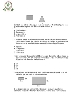 S U T E V
b
b
Siendo h una altura del triángulo para que las áreas de ambas figuras sean
iguales debe cumplirse que la medida de h equivale a
A. Cuatro veces b
B. Dos veces b
C. Lo que mide b
D. Tres veces b
17.Si medio pocillo de espinacas contienen 80 calorías y la misma cantidad
de frijoles contienen 300 calorías, el número de pocillos de espinacas que
tienen la misma cantidad de calorías que 2/3 de pocillo de frijoles es
A. 2 pocillos
B. 11/3 pocillos
C. 2/5 pocillos
D. 2,5 pocillos
18.Un constructor de autos tiene 600 en bodega. Suministra 3/8 de ellos a un
concesionario T, 1/4 a la empresa distribuidora y 1/6 a otra. El número de
autos que aún mantiene almacenados es
A. 102
B. 240
C. 48
D. 125
19.Se requiere empacar cajas de 5m x 3 en un estante de 18 m x 15 m, de
tal forma que no quede ningún espacio libre
3 m
5 m 15 m
18 m
Si se dispone de una gran cantidad de cajas y se quiere que llenen
totalmente el estante, el número de maneras posibles para acomodarla es
h
 