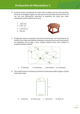 Evaluación de Matemática 2
Página
3
6. Se desea colocar una plancha de vidrio sobre el tablero de una mesa que tiene
forma de un hexágono regular. Se sabe que uno de los lados de la mesa tiene 30
cm; con esta información, determina la superficie del vidrio que cubre
exactamente todo el tablero de la mesa.
7. El siguiente mapa corresponde a la red de carreteras que une los pueblos de un
distrito. En el mapa está indicado el tiempo en minutos que una persona demora
en trasladarse de un lugar a otro. ¿Cuánto minutos toma como mínimo el
traslado de Kado a Nuben?
a. 17 minutos. b. 18 minutos. c. 20 minutos. d. 12 minutos.
8. Una catedral tiene un ventanal cuya forma es como la que indica la figura. Calcula
el área del cristal.
a. 1,5312 m2 b. 153,12 cm2 c. 153,12 m2 d. 15,31 m2
 