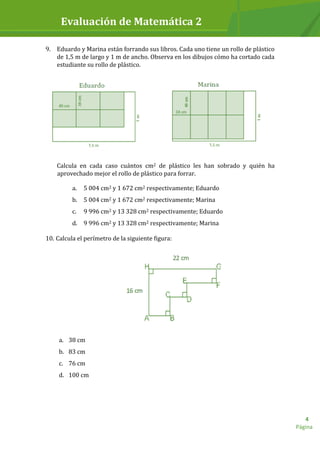 Evaluación de Matemática 2
Página
4
9. Eduardo y Marina están forrando sus libros. Cada uno tiene un rollo de plástico
de 1,5 m de largo y 1 m de ancho. Observa en los dibujos cómo ha cortado cada
estudiante su rollo de plástico.
Calcula en cada caso cuántos cm2 de plástico les han sobrado y quién ha
aprovechado mejor el rollo de plástico para forrar.
a. 5 004 cm2 y 1 672 cm2 respectivamente; Eduardo
b. 5 004 cm2 y 1 672 cm2 respectivamente; Marina
c. 9 996 cm2 y 13 328 cm2 respectivamente; Eduardo
d. 9 996 cm2 y 13 328 cm2 respectivamente; Marina
10. Calcula el perímetro de la siguiente figura:
a. 38 cm
b. 83 cm
c. 76 cm
d. 100 cm
 