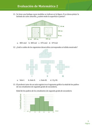 Evaluación de Matemática 2
Página
5
11. Se tiene una bodega cuyas medidas se indican en la figura. Si se desea pintar la
fachada de color amarillo, ¿cuánto mide la superficie a pintar?
a. 805 cm2 b. 805 m2 c. 475 cm2 d. 475 m2
12. ¿Cuál o cuáles de los siguientes desarrollos corresponden al sólido mostrado?
a. Solo I. b. Solo II. c. Solo III. d. II y III.
13. El profesor tutor de un aula registró en el siguiente gráfico la edad de los padres
de sus estudiantes de segundo grado de secundaria.
Edad de los padres de los estudiantes de segundo grado de secundaria
 