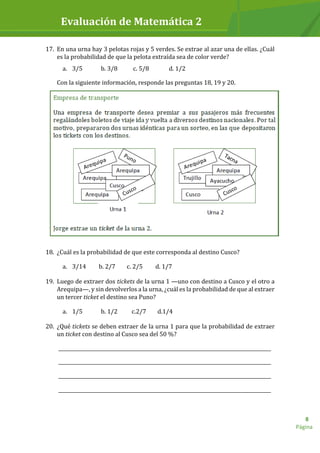 Evaluación de Matemática 2
Página
8
17. En una urna hay 3 pelotas rojas y 5 verdes. Se extrae al azar una de ellas. ¿Cuál
es la probabilidad de que la pelota extraída sea de color verde?
a. 3/5 b. 3/8 c. 5/8 d. 1/2
Con la siguiente información, responde las preguntas 18, 19 y 20.
18. ¿Cuál es la probabilidad de que este corresponda al destino Cusco?
a. 3/14 b. 2/7 c. 2/5 d. 1/7
19. Luego de extraer dos tickets de la urna 1 —uno con destino a Cusco y el otro a
Arequipa—, y sin devolverlos a la urna, ¿cuál es la probabilidad de que al extraer
un tercer ticket el destino sea Puno?
a. 1/5 b. 1/2 c.2/7 d.1/4
20. ¿Qué tickets se deben extraer de la urna 1 para que la probabilidad de extraer
un ticket con destino al Cusco sea del 50 %?
_________________________________________________________________________________________
_________________________________________________________________________________________
_________________________________________________________________________________________
_________________________________________________________________________________________
 