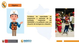 Objetivo
Fortalecer las capacidades de
preparación y respuesta de las
entidades integrantes del
SINAGERD, y la población ante una
situación de emergencia o desastre
 