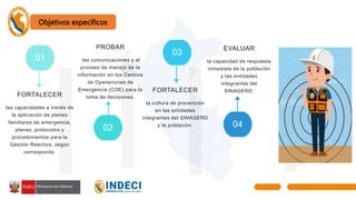 01
03
05
02 04
FORTALECER
las capacidades a través de
la aplicación de planes
familiares de emergencia,
planes, protocolos y
procedimientos para la
Gestión Reactiva, según
corresponda.
FORTALECER
la cultura de prevención
en las entidades
integrantes del SINAGERD
y la población.
PROBAR
las comunicaciones y el
proceso de manejo de la
información en los Centros
de Operaciones de
Emergencia (COE) para la
toma de decisiones.
EVALUAR
la capacidad de respuesta
inmediata de la población
y las entidades
integrantes del
SINAGERD.
Objetivos específicos
 