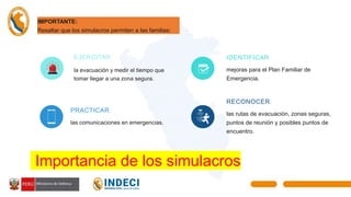 EJERCITAR
la evacuación y medir el tiempo que
tomar llegar a una zona segura.
PRACTICAR
las comunicaciones en emergencias.
IDENTIFICAR
mejoras para el Plan Familiar de
Emergencia.
RECONOCER
las rutas de evacuación, zonas seguras,
puntos de reunión y posibles puntos de
encuentro.
Importancia de los simulacros
IMPORTANTE:
Resaltar que los simulacros permiten a las familias:
 