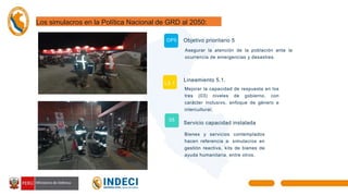 Los simulacros en la Política Nacional de GRD al 2050:
Objetivo prioritario 5
Asegurar la atención de la población ante la
ocurrencia de emergencias y desastres.
Lineamiento 5.1.
Mejorar la capacidad de respuesta en los
tres (03) niveles de gobierno, con
carácter inclusivo, enfoque de género e
intercultural.
Servicio capacidad instalada
Bienes y servicios contemplados
hacen referencia a: simulacros en
gestión reactiva, kits de bienes de
ayuda humanitaria, entre otros.
OP5
L5.1.
05
 