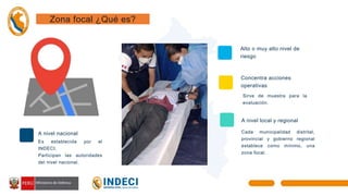 Es establecida por el
INDECI.
Participan las autoridades
del nivel nacional.
Alto o muy alto nivel de
riesgo
Concentra acciones
operativas
Sirve de muestra para la
evaluación.
A nivel local y regional
Cada municipalidad distrital,
provincial y gobierno regional
establece como mínimo, una
zona focal.
01
03
Zona focal ¿Qué es?
A nivel nacional
 