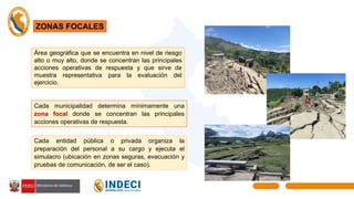 ZONAS FOCALES
Área geográfica que se encuentra en nivel de riesgo
alto o muy alto, donde se concentran las principales
acciones operativas de respuesta y que sirve de
muestra representativa para la evaluación del
ejercicio.
Cada municipalidad determina mínimamente una
zona focal donde se concentran las principales
acciones operativas de respuesta.
Cada entidad pública o privada organiza la
preparación del personal a su cargo y ejecuta el
simulacro (ubicación en zonas seguras, evacuación y
pruebas de comunicación, de ser el caso).
 