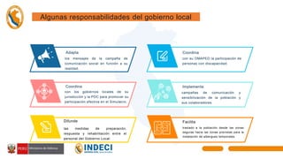 Difunde
las medidas de preparación,
respuesta y rehabilitación entre el
personal del Gobierno Local.
Coordina
con su OMAPED la participación de
personas con discapacidad.
Adapta
los mensajes de la campaña de
comunicación social en función a su
realidad.
Implementa
campañas de comunicación y
sensibilización de la población y
sus colaboradores.
Coordina
con los gobiernos locales de su
jurisdicción y la PDC para promover su
participación efectiva en el Simulacro.
Facilita
traslado a la población desde las zonas
seguras hacia las zonas previstas para la
instalación de albergues temporales.
Algunas responsabilidades del gobierno local
 