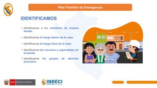 Plan Familiar de Emergencia
IDENTIFICAMOS
I
• Identificamos a los miembros de nuestra
familia.
• Identificamos el riesgo dentro de la casa.
• Identificamos el riesgo fuera de la casa.
• Identificamos los recursos y capacidades en
la familia.
• Identificamos los grupos de atención
prioritaria.
 