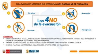 1
2
3
4
PARA EVACUAR ES NECESARIO QUE RECORDEMOS LOS CUATRO 4 NO DE EVACUACIÓN
IMPORTANTE:
• SI TENEMOS ANIMALES EN CASA, YA SEA MASCOTAS O DE PRODUCCIÓN GANADERA, CONSIDEREMOS ACCIONES PARA PROTEGERLOS O
CUIDARLOS SIN PONER EN RIESGO A UNA PERSONA VULNERABLE.
• TENEMOS QUE ASEGURARNOS QUE TODOS CONOZCAMOS Y TENGAMOS CLARO EL ROL QUE DEBEMOS CUMPLIR.
• DEBEMOS PRACTICAR NUESTROS ROLES EN LA RESPUESTA APROVECHANDO LOS SIMULACROS.
 