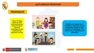 ¿QUÉ DEBEMOS PROMOVER?
Este 31 de Mayo
desde las 10:00
horas, participa del
primer Simulacro
Nacional
multipeligro del año
practicando las
siguientes acciones:
Identifica los peligros en tu
localidad y organízate con tus
autoridades. Repasa tu Plan
Familiar de Emergencia. Si no
tienen uno, ¡es momento para
elaborarlo!
PREPARATE
 