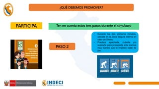 ¿QUÉ DEBEMOS PROMOVER?
PARTICIPA Ten en cuenta estos tres pasos durante el simulacro
PASO 2
• Durante los dos primeros minutos,
ubícate en la Zona Segura interna en
caso de Sismo.
• Practica agacharte, cubrirte y/o
sujetarte para prepararte ante sismos
muy fuertes que te impidan estar de
pie.
 