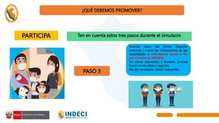 ¿QUÉ DEBEMOS PROMOVER?
PARTICIPA Ten en cuenta estos tres pasos durante el simulacro
PASO 3
Evacúa hacia las Zonas Seguras
externas y sigue las indicaciones de las
autoridades o voluntarios hasta el fin
del simulacro. (GIRED)
En zonas expuestas a tsunami, evacua
hacia zonas altas y seguras.
De ser necesario, utiliza mascarilla.
 