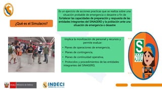 ¿Qué es el Simulacro?
Implica la movilización de personal y recursos y
permite evaluar:
• Planes de operaciones de emergencia,
• Planes de contingencia,
• Planes de continuidad operativa,
• Protocolos y procedimientos de las entidades
integrantes del SINAGERD,
Es un ejercicio de acciones practicas que se realiza sobre una
situación probable de emergencia o desastre a fin de
fortalecer las capacidades de preparación y respuesta de las
entidades integrantes del SINAGERD y la población ante una
situación de emergencia o desastre
 