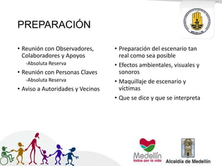PREPARACIÓN
• Reunión con Observadores,
Colaboradores y Apoyos
-Absoluta Reserva
• Reunión con Personas Claves
-Absoluta Reserva
• Aviso a Autoridades y Vecinos
• Preparación del escenario tan
real como sea posible
• Efectos ambientales, visuales y
sonoros
• Maquillaje de escenario y
víctimas
• Que se dice y que se interpreta
 