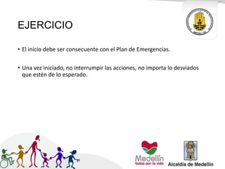 EJERCICIO
• El inicio debe ser consecuente con el Plan de Emergencias.
• Una vez iniciado, no interrumpir las acciones, no importa lo desviados
que estén de lo esperado.
 