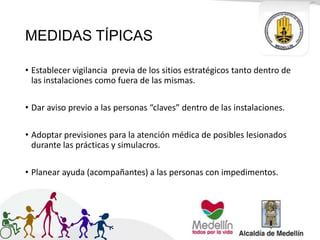 MEDIDAS TÍPICAS
• Establecer vigilancia previa de los sitios estratégicos tanto dentro de
las instalaciones como fuera de las mismas.
• Dar aviso previo a las personas “claves” dentro de las instalaciones.
• Adoptar previsiones para la atención médica de posibles lesionados
durante las prácticas y simulacros.
• Planear ayuda (acompañantes) a las personas con impedimentos.
 
