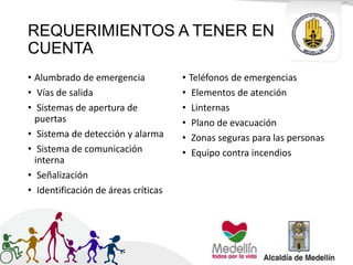 REQUERIMIENTOS A TENER EN
CUENTA
• Alumbrado de emergencia
• Vías de salida
• Sistemas de apertura de
puertas
• Sistema de detección y alarma
• Sistema de comunicación
interna
• Señalización
• Identificación de áreas críticas
• Teléfonos de emergencias
• Elementos de atención
• Linternas
• Plano de evacuación
• Zonas seguras para las personas
• Equipo contra incendios
 