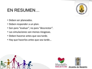 EN RESUMEN…
• Deben ser planeados.
• Deben responder a un plan.
• Son para “evaluar”, no para “descrestar”.
• Las simulaciones son menos riesgosas.
• Deben hacerse antes que sea tarde.
• Hay que hacerlos antes que sea tarde…
 