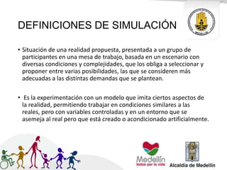 DEFINICIONES DE SIMULACIÓN
• Situación de una realidad propuesta, presentada a un grupo de
participantes en una mesa de trabajo, basada en un escenario con
diversas condiciones y complejidades, que los obliga a seleccionar y
proponer entre varias posibilidades, las que se consideren más
adecuadas a las distintas demandas que se plantean.
• Es la experimentación con un modelo que imita ciertos aspectos de
la realidad, permitiendo trabajar en condiciones similares a las
reales, pero con variables controladas y en un entorno que se
asemeja al real pero que está creado o acondicionado artificialmente.
 