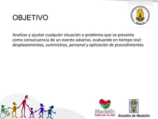OBJETIVO
Analizar y ajustar cualquier situación o problema que se presenta
como consecuencia de un evento adverso, evaluando en tiempo real:
desplazamientos, suministros, personal y aplicación de procedimientos
 