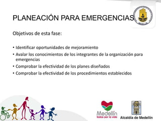 PLANEACIÓN PARA EMERGENCIAS
Objetivos de esta fase:
• Identificar oportunidades de mejoramiento
• Avalar los conocimientos de los integrantes de la organización para
emergencias
• Comprobar la efectividad de los planes diseñados
• Comprobar la efectividad de los procedimientos establecidos
 
