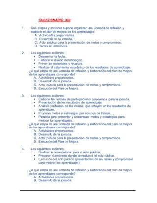 CUESTIONARIO XIII:
1. Qué etapas y acciones supone organizar una Jornada de reflexión y
elaborar el plan de mejora de los aprendizajes:
A. Actividades preparatorias.
B. Desarrollo de la jornada.
C. Acto público para la presentación de metas y compromisos.
D. Todas las anteriores.
2. Las siguientes acciones:
 Determinar la fecha.
 Elaborar el diseño metodológico.
 Prever los materiales y recursos.
 Realizar el tratamiento estadístico de los resultados de aprendizaje.
¿A qué etapa de una Jornada de reflexión y elaboración del plan de mejora
de los aprendizajes corresponde?
A. Actividades preparatorias.
B. Desarrollo de la jornada.
C. Acto público para la presentación de metas y compromisos.
D. Ejecución del Plan de Mejora.
3. Las siguientes acciones:
 Elaborar las normas de participación y convivencia para la jornada.
 Presentación de los resultados de aprendizaje.
 Análisis y reflexión de las causas que influyen en los resultados de
aprendizaje.
 Proponer metas y estrategias por equipos de trabajo.
 Plenaria para presentar y consensuar metas y estrategias para
mejorar los aprendizajes.
¿A qué etapa de una Jornada de reflexión y elaboración del plan de mejora
de los aprendizajes corresponde?
A. Actividades preparatorias.
B. Desarrollo de la jornada.
C. Acto público para la presentación de metas y compromisos.
D. Ejecución del Plan de Mejora.
4. Las siguientes acciones:
 Realizar la convocatoria para el acto público.
 Preparar el ambiente donde se realizará el acto público.
 Ejecución del acto público (presentación de las metas y compromisos
para mejorar los aprendizajes)
¿A qué etapa de una Jornada de reflexión y elaboración del plan de mejora
de los aprendizajes corresponde?
A. Actividades preparatorias.
B. Desarrollo de la jornada.
 